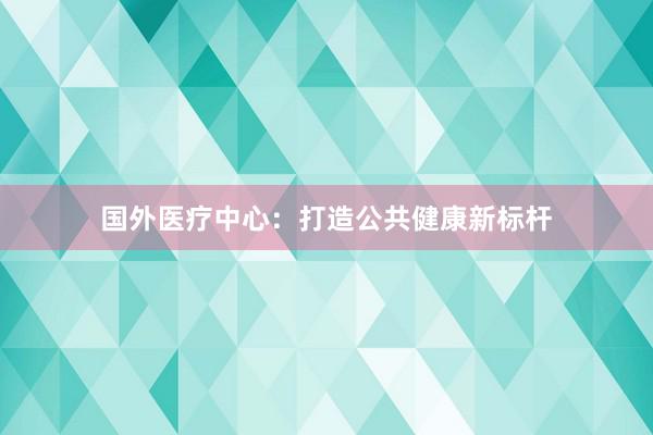 国外医疗中心：打造公共健康新标杆